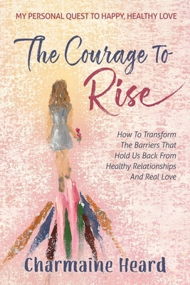 The Courage To Rise: How To Transform The Barriers That Hold Us Back From Healthy Relationships And Real Love by Heard, Charmaine