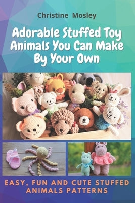 Adorable Stuffed Toy Animals You Can Make By Your Own: Easy, Fun and Cute Stuffed Animals Patterns by Mosley, Christine