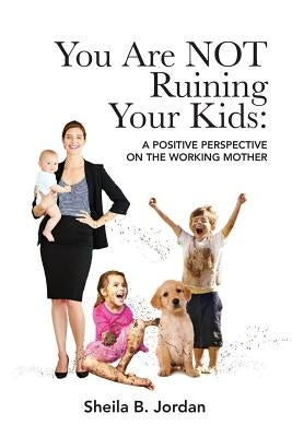 You Are Not Ruining Your Kids: A Positive Perspective on the Working Mom by Jordan, Sheila B.