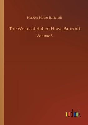 The Works of Hubert Howe Bancroft: Volume 5 by Bancroft, Hubert Howe