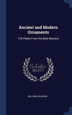 Ancient and Modern Ornaments: 120 Plates From the Best Masters by Helburn, William