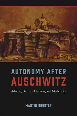 Autonomy After Auschwitz: Adorno, German Idealism, and Modernity by Shuster, Martin