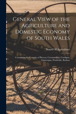 General View of the Agriculture and Domestic Economy of South Wales: Containing the Counties of Brecon, Caermarthen, Cardigan, Glamorgan, Pembroke, Ra by Board of Agriculture (Great Britain)