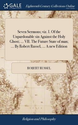Seven Sermons; viz. I. Of the Unpardonable sin Against the Holy Ghost; ... VII. The Future State of man; ... By Robert Russel, ... A new Edition by Russel, Robert