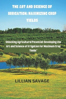 The Art and Science of Irrigation: Maximizing Crop Yields: The convergence of art and science in crop yield enhancement is called "Cultivating Abundan by Savage, Lillian