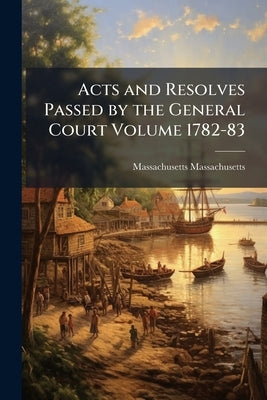 Acts and Resolves Passed by the General Court Volume 1782-83 by Massachusetts, Massachusetts