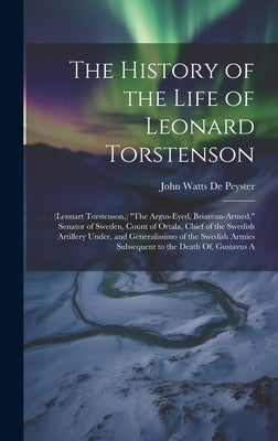 The History of the Life of Leonard Torstenson: (Lennart Torstenson, ) "The Argus-Eyed, Briarean-Armed," Senator of Sweden, Count of Ortala, Chief of t by De Peyster, John Watts