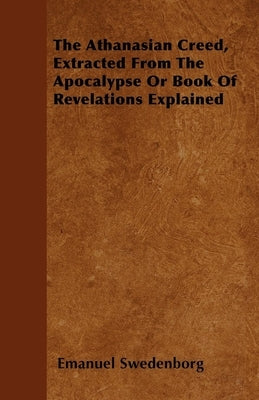 The Athanasian Creed, Extracted From The Apocalypse Or Book Of Revelations Explained by Swedenborg, Emanuel