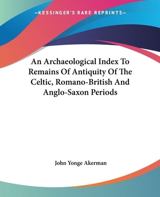 An Archaeological Index To Remains Of Antiquity Of The Celtic, Romano-British And Anglo-Saxon Periods by Akerman, John Yonge