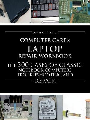 Computercare's Laptop Repair Workbook: The 300 Cases of Classic Notebook Computers Troubleshooting and Repair by Liu, Ashok