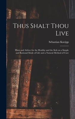 Thus Shalt Thou Live: Hints and Advice for the Healthy and the Sick on a Simple and Rational Mode of Life and a Natural Method of Cure by Kneipp, Sebastian 1821-1897
