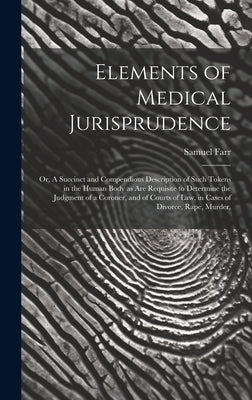 Elements of Medical Jurisprudence: or, A Succinct and Compendious Description of Such Tokens in the Human Body as Are Requisite to Determine the Judgm by Farr, Samuel 1741-1795