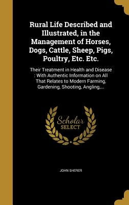 Rural Life Described and Illustrated, in the Management of Horses, Dogs, Cattle, Sheep, Pigs, Poultry, Etc. Etc.: Their Treatment in Health and Diseas by Sherer, John