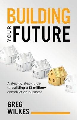 Building Your Future: A Step by Step Guide to Building a £1million+ Construction Business by Wilkes, Greg