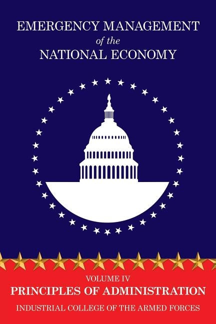 Emergency Management of the National Economy: Volume IV: Principles of Administration by Industrial College of the Armed Forces