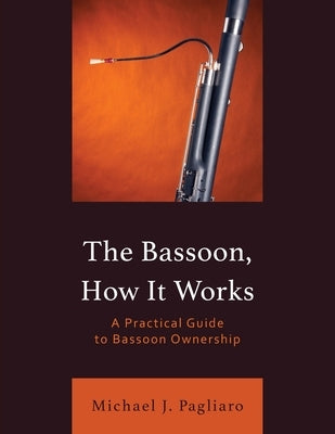 The Bassoon, How It Works: A Practical Guide to Bassoon Ownership by Pagliaro, Michael J.