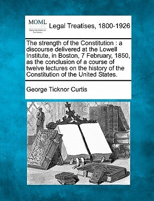 The Strength of the Constitution: A Discourse Delivered at the Lowell Institute, in Boston, 7 February, 1850, as the Conclusion of a Course of Twelve by Curtis, George Ticknor