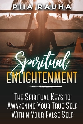 Spiritual Enlightenment: The Spiritual Keys to Awakening Your True Self Within Your False Self by Rauha, Piia