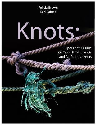 Knots: Super Useful Guide On Tying Fishing Knots and All-Purpose Knots by Baines, Earl