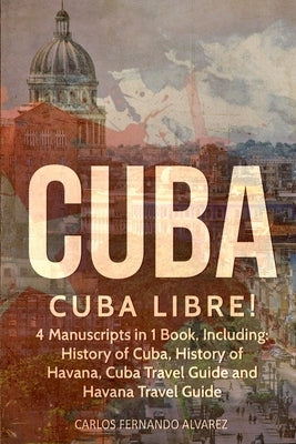 Cuba: Cuba Libre! 4 Manuscripts in 1 Book, Including: History of Cuba, History of Havana, Cuba Travel Guide and Havana Trave by Fernando Alvarez, Carlos