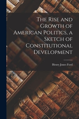 The Rise and Growth of American Politics, a Sketch of Constitutional Development by Ford, Henry Jones