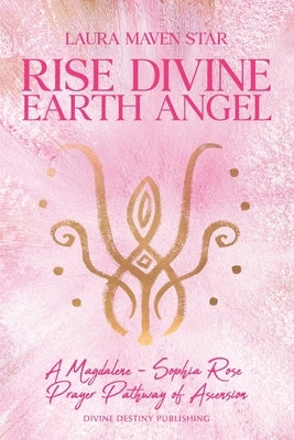 Rise Divine Earth Angel: A Magdalene - Sophia Rose Prayer Pathway of Ascension by Maven Star, Laura