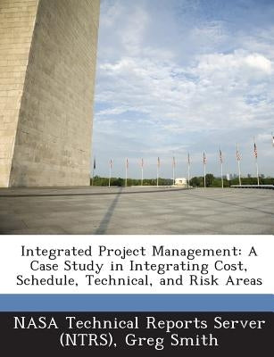 Integrated Project Management: A Case Study in Integrating Cost, Schedule, Technical, and Risk Areas by Smith, Greg