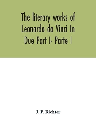The literary works of Leonardo da Vinci In Due Part I- Parte I by P. Richter, J.