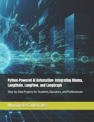 Python-Powered AI Automation: Integrating Ollama, LangChain, LangFlow, and LangGraph: Step-by-Step Projects for Students, Educators, and Professionals by Labs, Illuminate Code