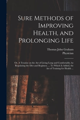 Sure Methods of Improving Health, and Prolonging Life: or, A Treatise on the Art of Living Long and Comfortably, by Regulating the Diet and Regimen. . by Graham, Thomas John 1795?-1876