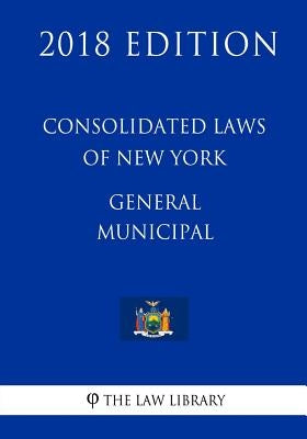 Consolidated Laws of New York - General Municipal (2018 Edition) by The Law Library