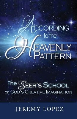 According to the Heavenly Pattern: The Seer's School on God's Creative Imagination by Lopez, Jeremy
