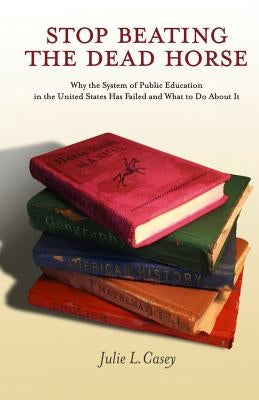 Stop Beating the Dead Horse: Why the System of Public Education in the United States Has Failed and What To Do About It by Casey, Julie L.