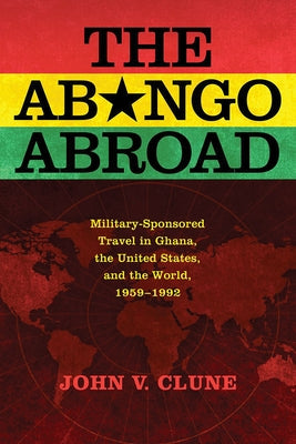The Abongo Abroad: Military-Sponsored Travel in Ghana, the United States, and the World, 1959-1992 by Clune, John V.
