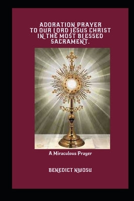 Adoration Prayer to Our Lord Jesus Christ in the Most Blessed Sacrament: A Miraculous Prayer by Nwosu, Benedict