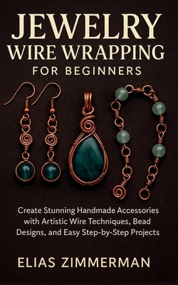 Jewelry Wire Wrapping for Beginners: Create Stunning Handmade Accessories with Artistic Wire Techniques, Bead Designs, and Easy Step-by-Step Projects by Zimmerman, Elias