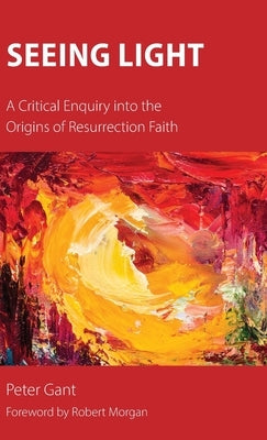 Seeing Light: A Critical Enquiry into the Origins of Resurrection Faith by Gant, Peter