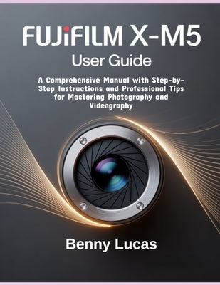 Fujifilm X-M5 User Guide: A Comprehensive Manual with Step-by-Step Instructions and Professional Tips for Mastering Photography and Videography by Lucas, Benny