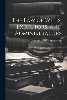 The Law of Wills, Executors, and Administrators: Together With a Copious Collection of Forms by Holdsworth, William Andrews