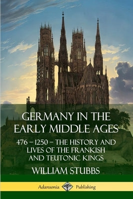 Germany in the Early Middle Ages: 476 - 1250 - The History and Lives of the Frankish and Teutonic Kings by Stubbs, William