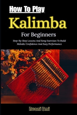 How To Play Kalimba For Beginners: Step-By-Step Lessons And Song Exercises To Build Melodic Confidence And Easy Performance by Emi, Avani