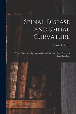 Spinal Disease and Spinal Curvature: Their Treatment by Suspension and the Use of the Plaster of Paris Bandage by Sayre, Lewis a. (Lewis Albert) 1820-