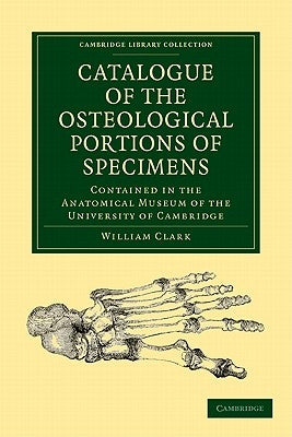 Catalogue of the Osteological Portions of Specimens Contained in the Anatomical Museum of the University of Cambridge by Clark, William
