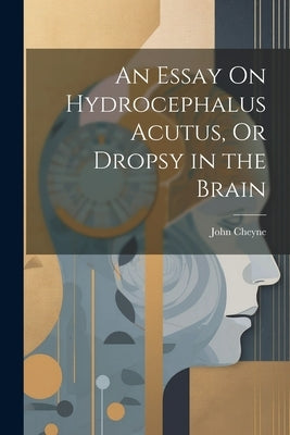 An Essay On Hydrocephalus Acutus, Or Dropsy in the Brain by Cheyne, John