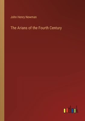 The Arians of the Fourth Century by Newman, John Henry