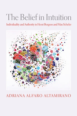 The Belief in Intuition: Individuality and Authority in Henri Bergson and Max Scheler by Altamirano, Adriana Alfaro