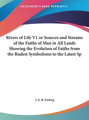 Rivers of Life V1 or Sources and Streams of the Faiths of Man in All Lands Showing the Evolution of Faiths from the Rudest Symbolisms to the Latest Sp by Forlong, J. G. R.