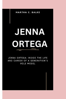 Jenna Ortega: Jenna Ortega: Inside the Life and Career of a Generation's Role Model by C. Balke, Martha