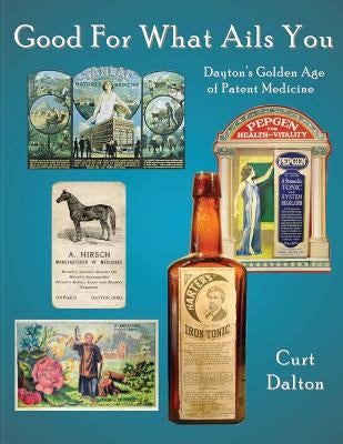 Good For What Ails You: Dayton's Golden Age of Patent Medicine by Dalton, Curt