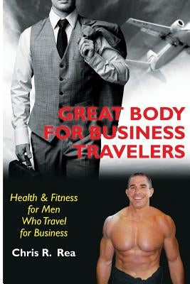 Great Body for Business Travelers: Health & Fitness for Men Who Travel for Business by Rea, Chris R.
